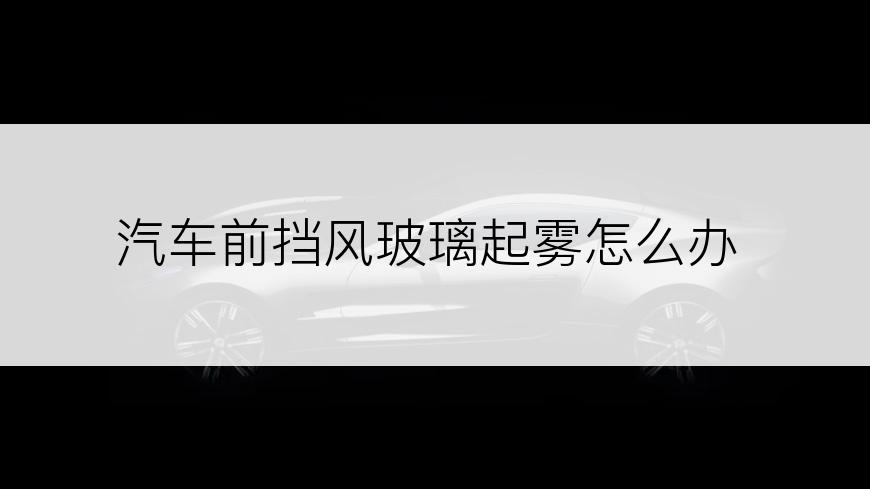 汽车前挡风玻璃起雾怎么办