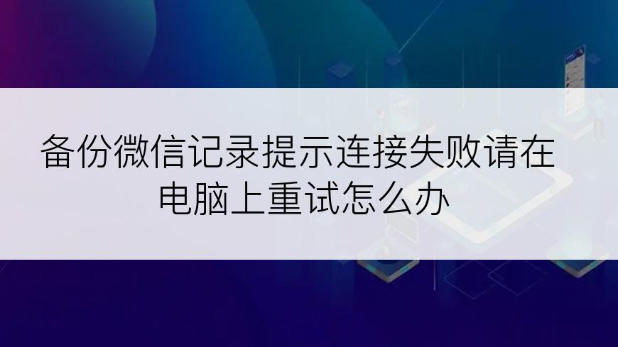 备份微信记录提示连接失败请在电脑上重试怎么办