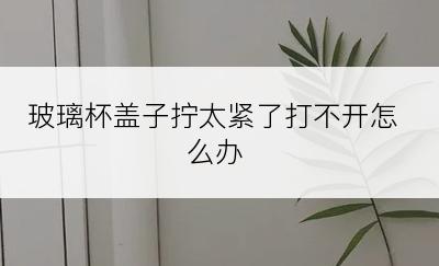 玻璃杯盖子拧太紧了打不开怎么办