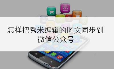 怎样把秀米编辑的图文同步到微信公众号