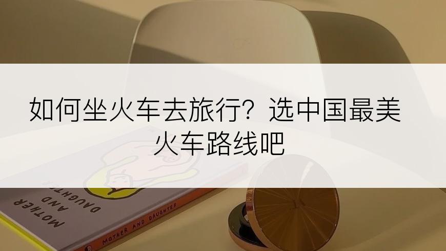 如何坐火车去旅行？选中国最美火车路线吧