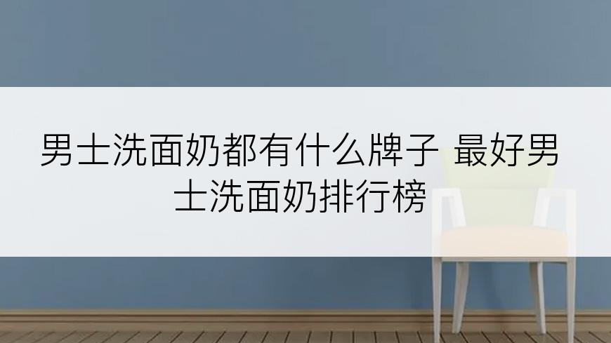男士洗面奶都有什么牌子 最好男士洗面奶排行榜