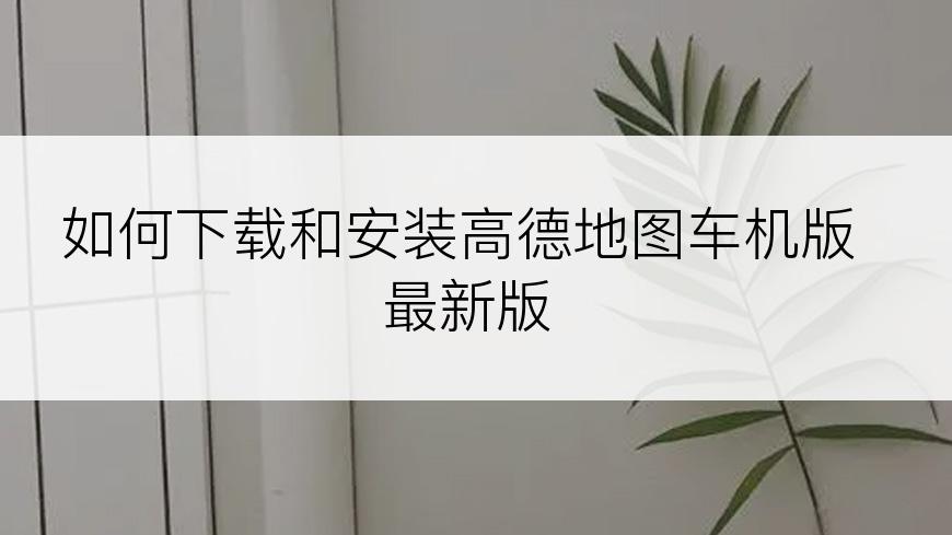 如何下载和安装高德地图车机版最新版