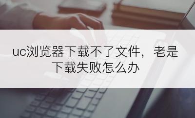 uc浏览器下载不了文件，老是下载失败怎么办