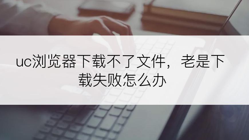 uc浏览器下载不了文件，老是下载失败怎么办