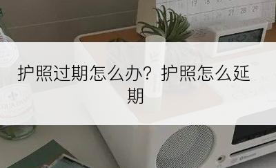 护照过期怎么办？护照怎么延期