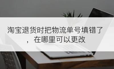 淘宝退货时把物流单号填错了，在哪里可以更改
