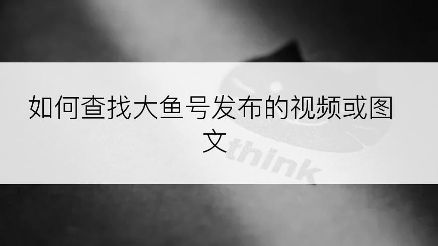 如何查找大鱼号发布的视频或图文