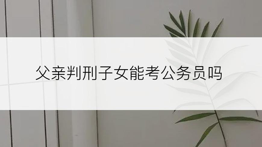 父亲判刑子女能考公务员吗