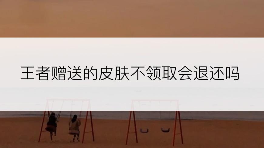 王者赠送的皮肤不领取会退还吗