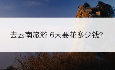 去云南旅游 6天要花多少钱？