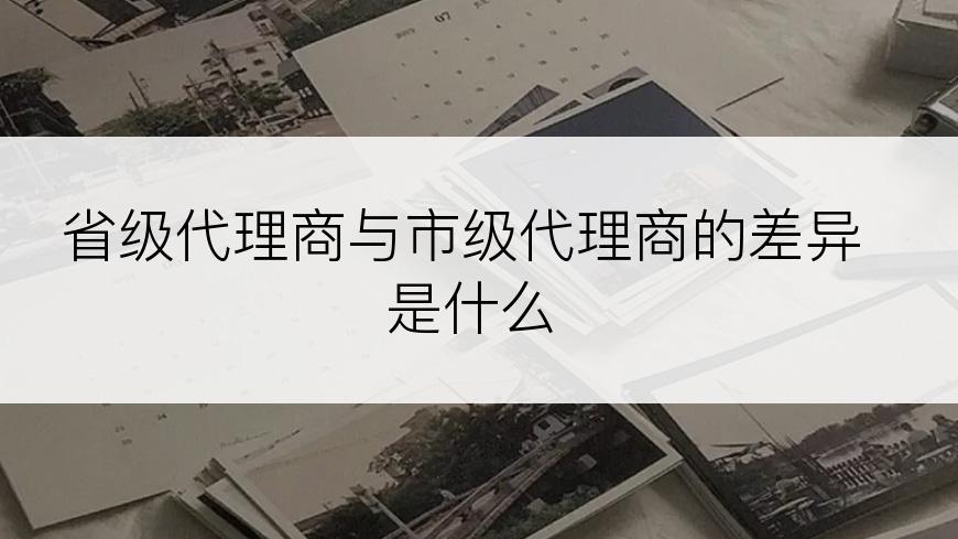 省级代理商与市级代理商的差异是什么