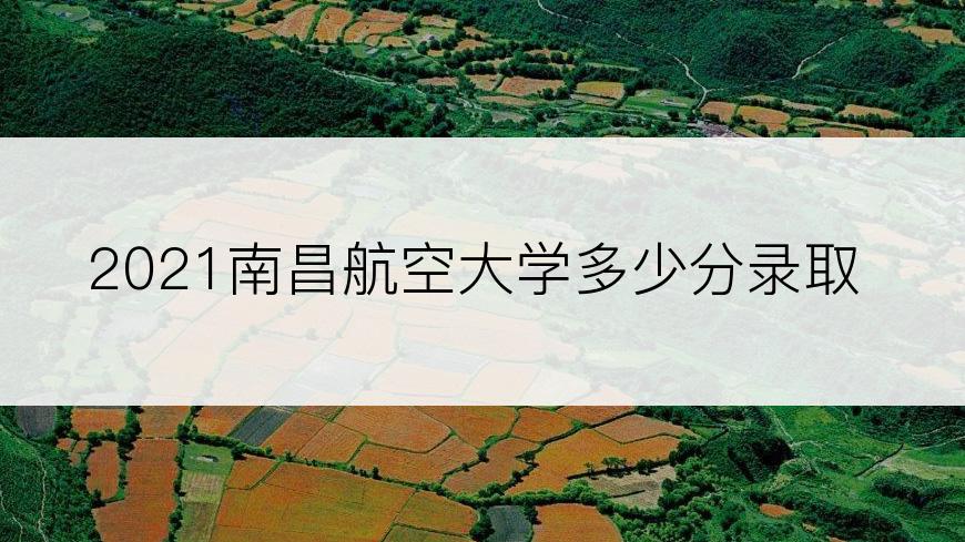 2021南昌航空大学多少分录取