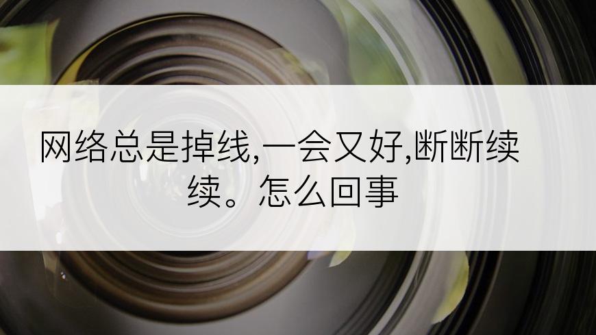 网络总是掉线,一会又好,断断续续。怎么回事