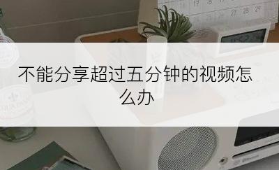 不能分享超过五分钟的视频怎么办