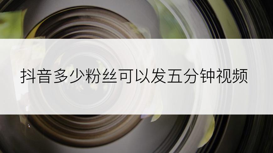抖音多少粉丝可以发五分钟视频