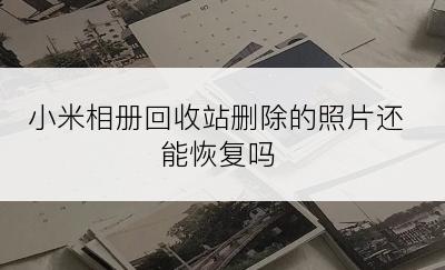 小米相册回收站删除的照片还能恢复吗