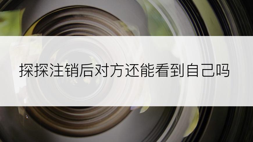 探探注销后对方还能看到自己吗