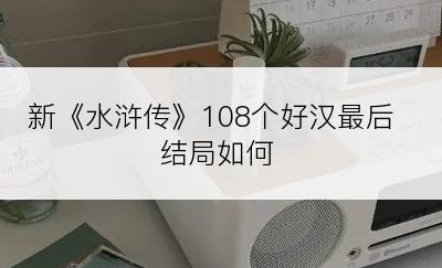 新《水浒传》108个好汉最后结局如何