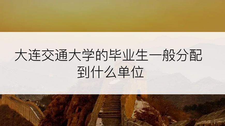 大连交通大学的毕业生一般分配到什么单位