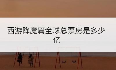 西游降魔篇全球总票房是多少亿