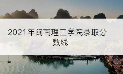 2021年闽南理工学院录取分数线