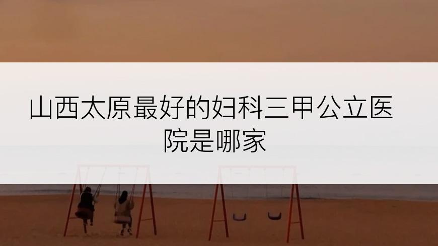 山西太原最好的妇科三甲公立医院是哪家