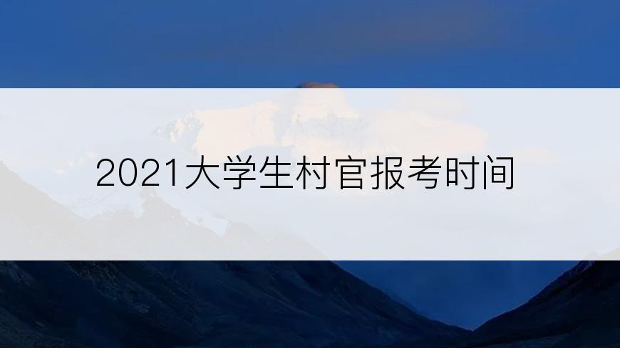 2021大学生村官报考时间