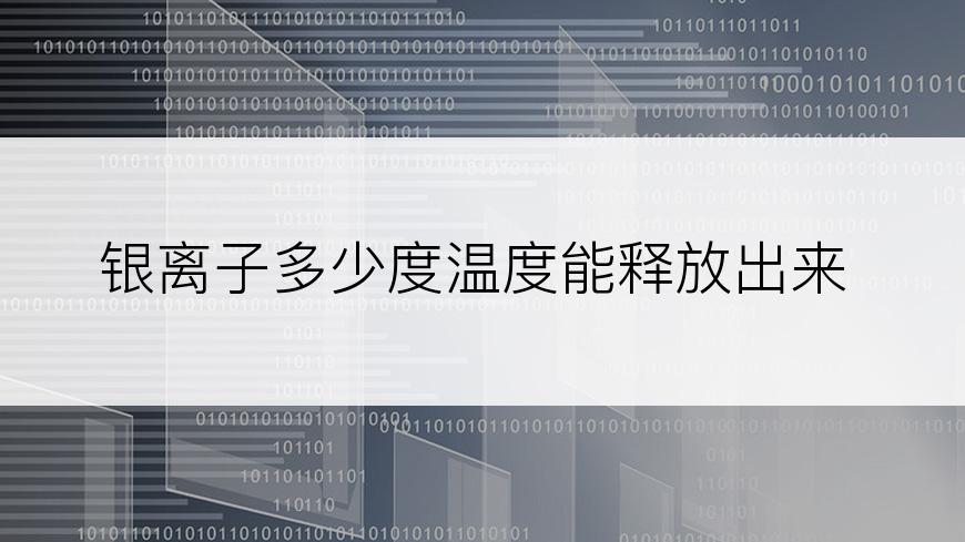 银离子多少度温度能释放出来