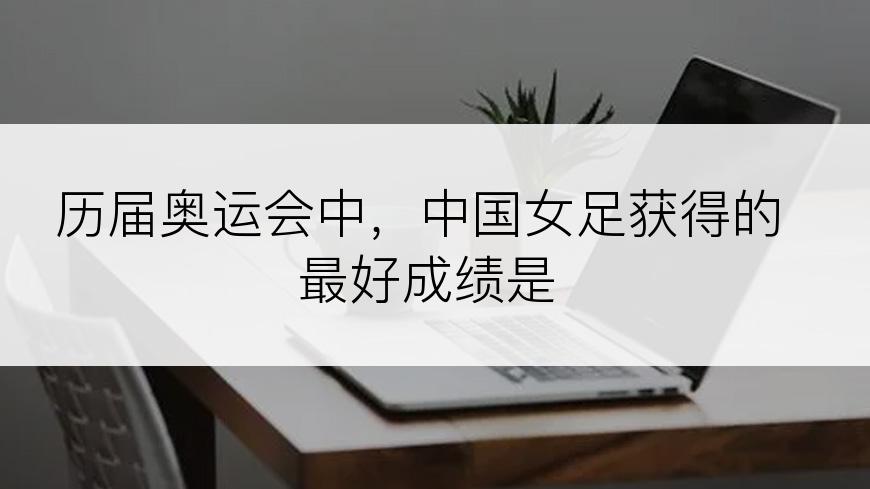 历届奥运会中，中国女足获得的最好成绩是
