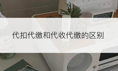 代扣代缴和代收代缴的区别