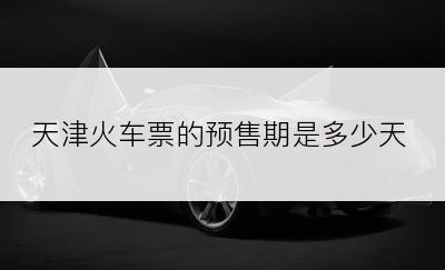 天津火车票的预售期是多少天