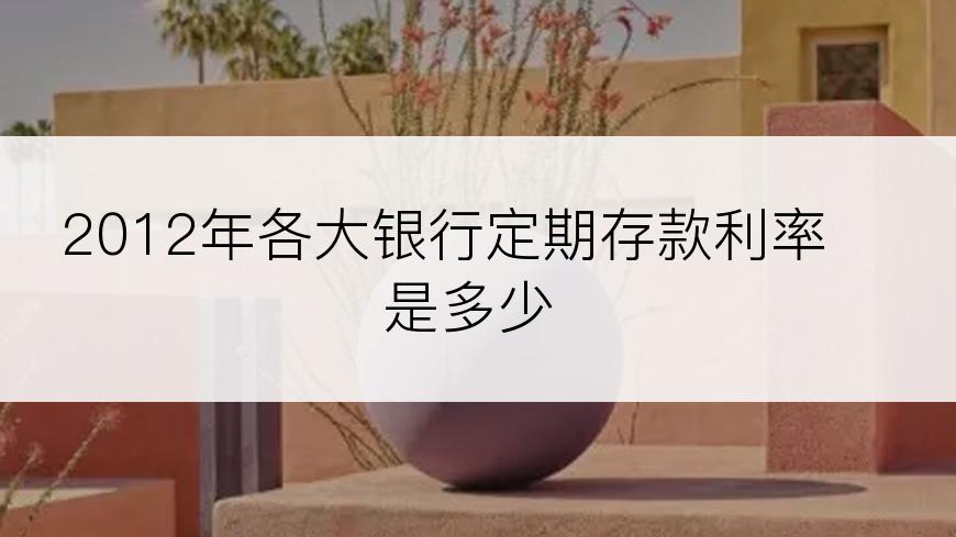 2012年各大银行定期存款利率是多少