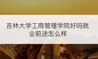 吉林大学工商管理学院好吗就业前途怎么样