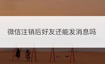 微信注销后好友还能发消息吗