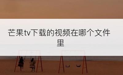 芒果tv下载的视频在哪个文件里