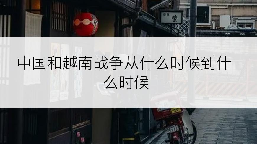 中国和越南战争从什么时候到什么时候
