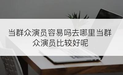 当群众演员容易吗去哪里当群众演员比较好呢