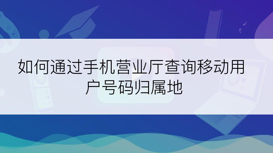 如何通过手机营业厅查询移动用户号码归属地