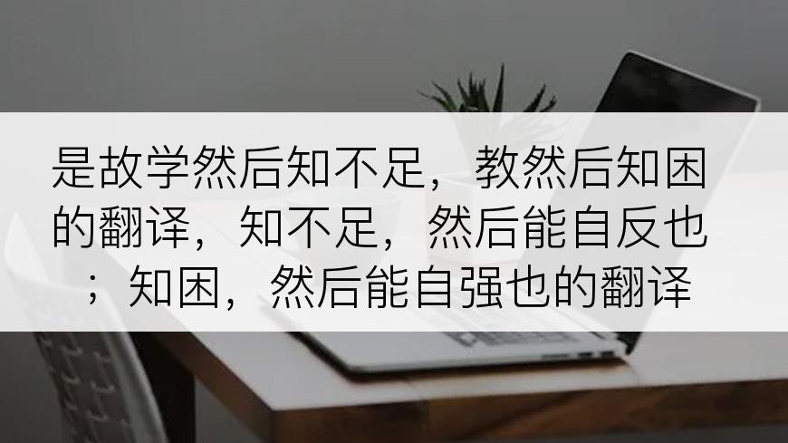 是故学然后知不足，教然后知困的翻译，知不足，然后能自反也；知困，然后能自强也的翻译