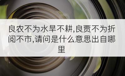 良农不为水旱不耕,良贾不为折阅不市,请问是什么意思出自哪里