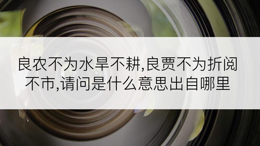 良农不为水旱不耕,良贾不为折阅不市,请问是什么意思出自哪里
