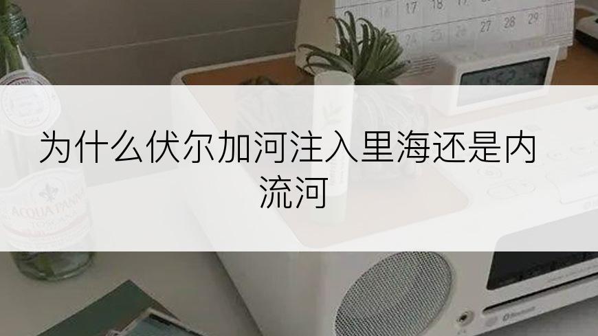 为什么伏尔加河注入里海还是内流河