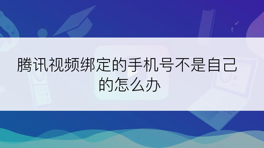 腾讯视频绑定的手机号不是自己的怎么办