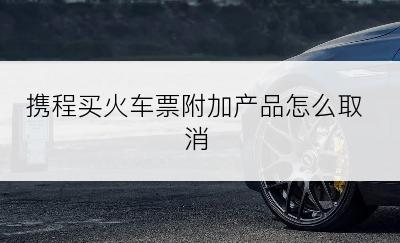 携程买火车票附加产品怎么取消