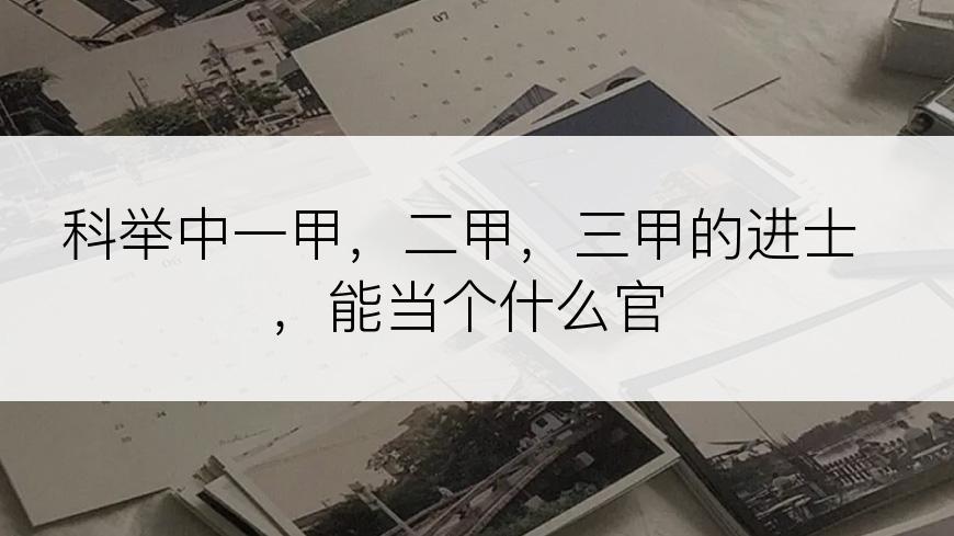 科举中一甲，二甲，三甲的进士，能当个什么官