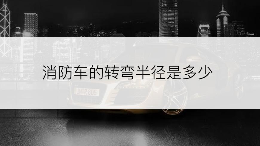 消防车的转弯半径是多少