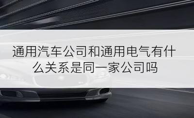 通用汽车公司和通用电气有什么关系是同一家公司吗