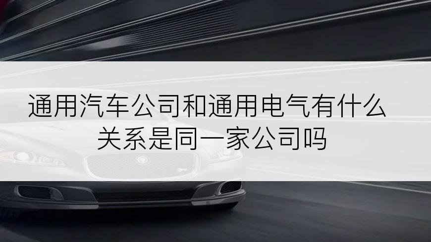 通用汽车公司和通用电气有什么关系是同一家公司吗