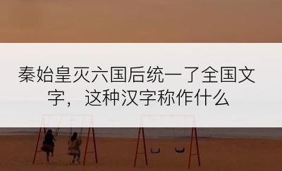 秦始皇灭六国后统一了全国文字，这种汉字称作什么